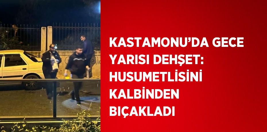 KASTAMONU’DA GECE YARISI DEHŞET: HUSUMETLİSİNİ KALBİNDEN BIÇAKLADI