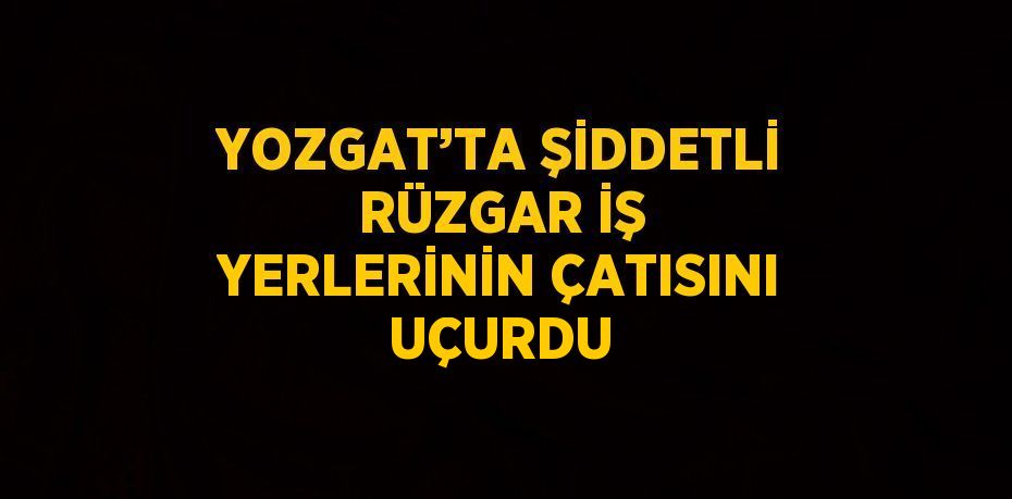 YOZGAT’TA ŞİDDETLİ RÜZGAR İŞ YERLERİNİN ÇATISINI UÇURDU