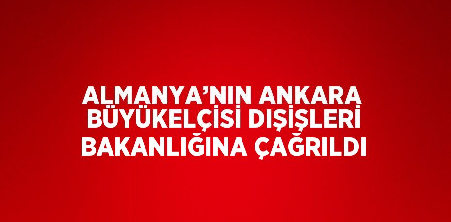 ALMANYA’NIN ANKARA BÜYÜKELÇİSİ DIŞİŞLERİ BAKANLIĞINA ÇAĞRILDI