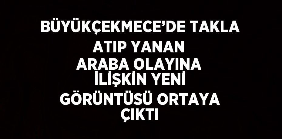 BÜYÜKÇEKMECE’DE TAKLA ATIP YANAN ARABA OLAYINA İLİŞKİN YENİ GÖRÜNTÜSÜ ORTAYA ÇIKTI