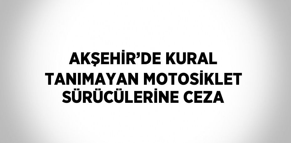 AKŞEHİR’DE KURAL TANIMAYAN MOTOSİKLET SÜRÜCÜLERİNE CEZA