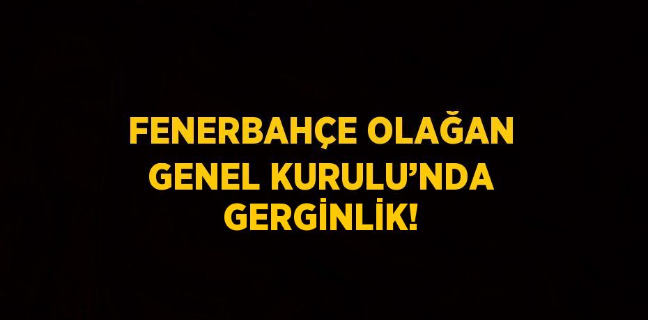 FENERBAHÇE OLAĞAN GENEL KURULU’NDA GERGİNLİK!