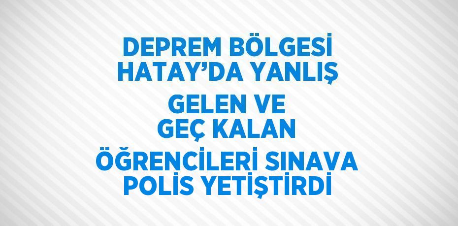 DEPREM BÖLGESİ HATAY’DA YANLIŞ GELEN VE GEÇ KALAN ÖĞRENCİLERİ SINAVA POLİS YETİŞTİRDİ