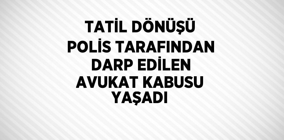 TATİL DÖNÜŞÜ POLİS TARAFINDAN DARP EDİLEN AVUKAT KABUSU YAŞADI