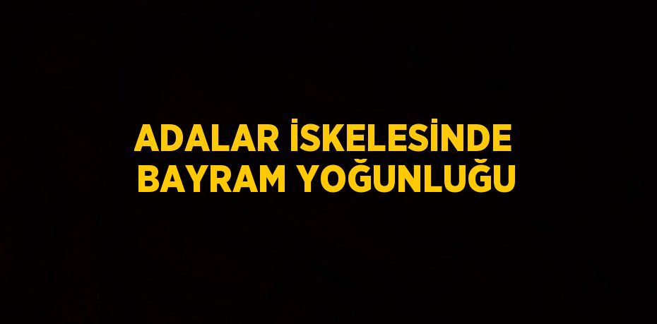 ADALAR İSKELESİNDE BAYRAM YOĞUNLUĞU