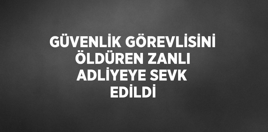 GÜVENLİK GÖREVLİSİNİ ÖLDÜREN ZANLI ADLİYEYE SEVK EDİLDİ