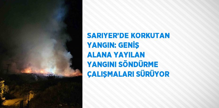 SARIYER’DE KORKUTAN YANGIN: GENİŞ ALANA YAYILAN YANGINI SÖNDÜRME ÇALIŞMALARI SÜRÜYOR