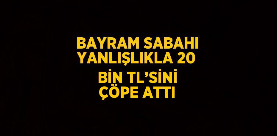 BAYRAM SABAHI YANLIŞLIKLA 20 BİN TL’SİNİ ÇÖPE ATTI