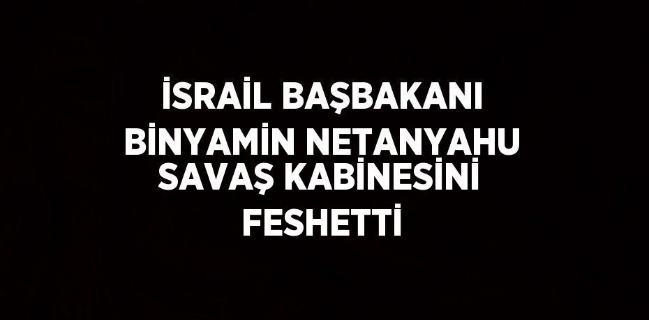 İSRAİL BAŞBAKANI BİNYAMİN NETANYAHU SAVAŞ KABİNESİNİ FESHETTİ