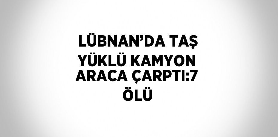 LÜBNAN’DA TAŞ YÜKLÜ KAMYON ARACA ÇARPTI:7 ÖLÜ