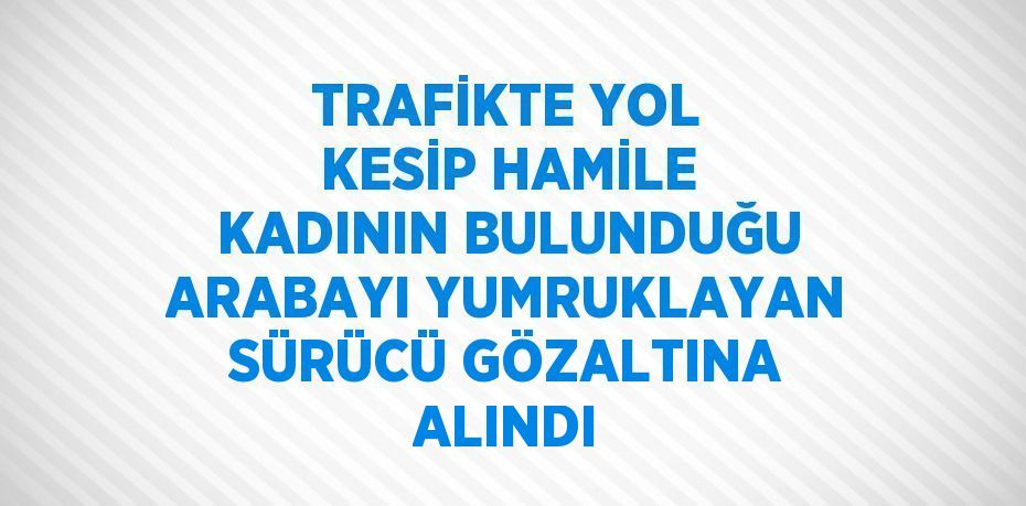 TRAFİKTE YOL KESİP HAMİLE KADININ BULUNDUĞU ARABAYI YUMRUKLAYAN SÜRÜCÜ GÖZALTINA ALINDI