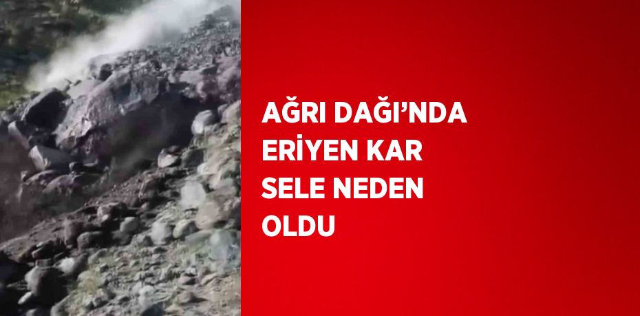 AĞRI DAĞI’NDA ERİYEN KAR SELE NEDEN OLDU