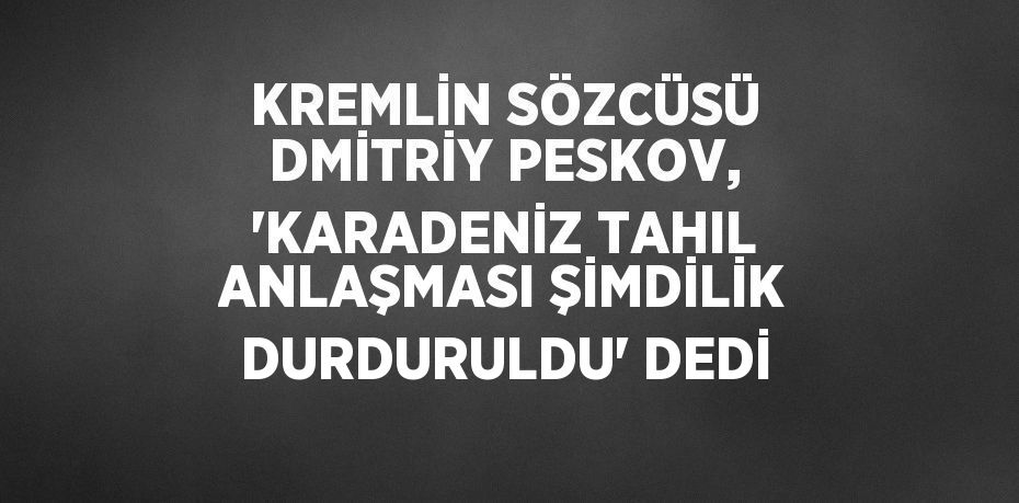 KREMLİN SÖZCÜSÜ DMİTRİY PESKOV, 'KARADENİZ TAHIL ANLAŞMASI ŞİMDİLİK DURDURULDU' DEDİ