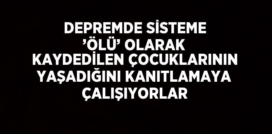 DEPREMDE SİSTEME ’ÖLÜ’ OLARAK KAYDEDİLEN ÇOCUKLARININ YAŞADIĞINI KANITLAMAYA ÇALIŞIYORLAR