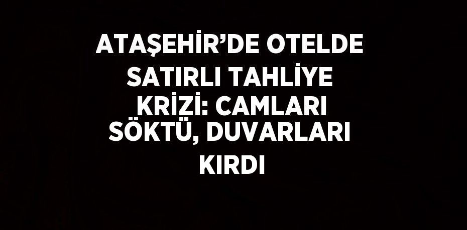 ATAŞEHİR’DE OTELDE SATIRLI TAHLİYE KRİZİ: CAMLARI SÖKTÜ, DUVARLARI KIRDI