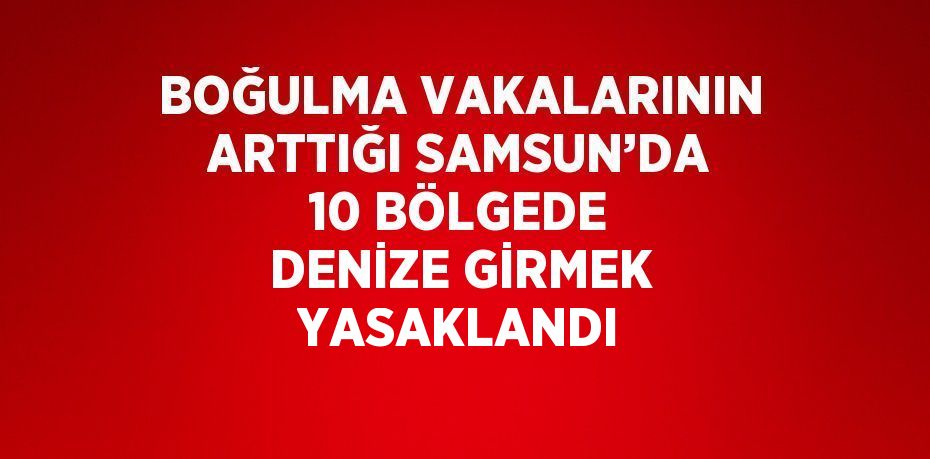 BOĞULMA VAKALARININ ARTTIĞI SAMSUN’DA 10 BÖLGEDE DENİZE GİRMEK YASAKLANDI