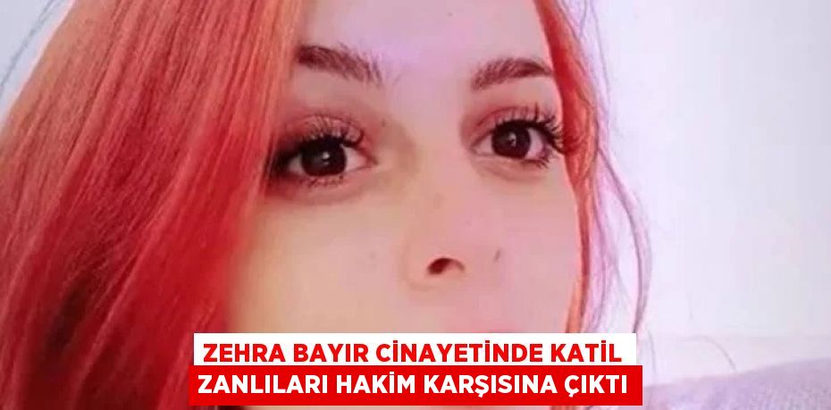 ZEHRA BAYIR CİNAYETİNDE KATİL ZANLILARI HAKİM KARŞISINA ÇIKTI