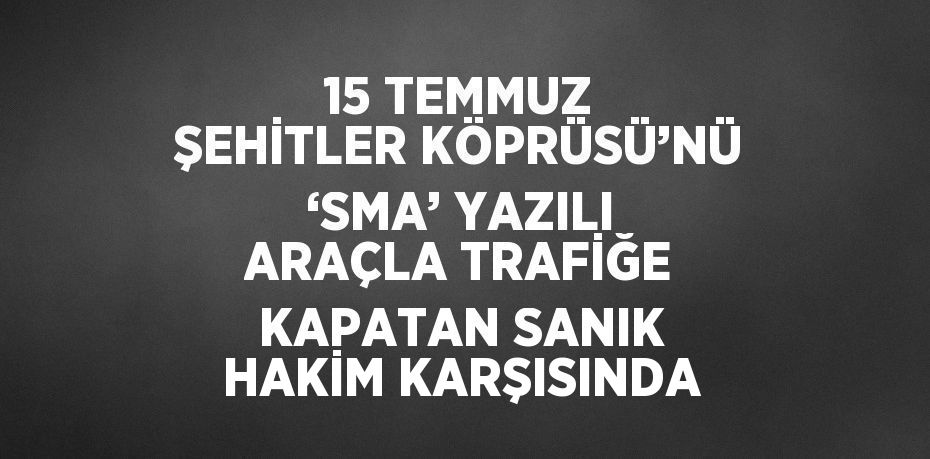 15 TEMMUZ ŞEHİTLER KÖPRÜSÜ’NÜ ‘SMA’ YAZILI ARAÇLA TRAFİĞE KAPATAN SANIK HAKİM KARŞISINDA