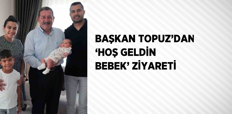 BAŞKAN TOPUZ’DAN ‘HOŞ GELDİN BEBEK’ ZİYARETİ