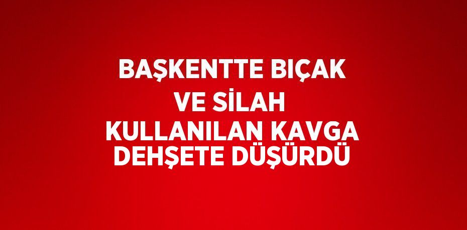 BAŞKENTTE BIÇAK VE SİLAH KULLANILAN KAVGA DEHŞETE DÜŞÜRDÜ