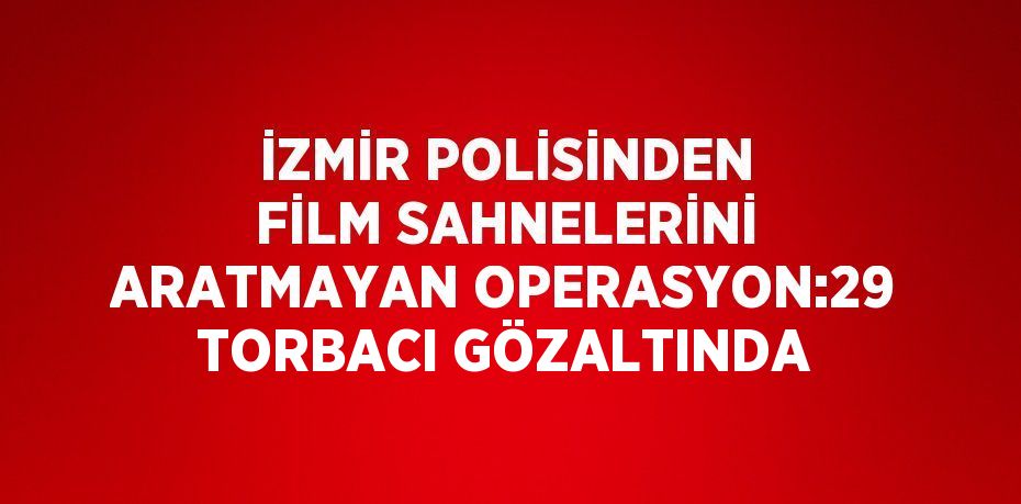 İZMİR POLİSİNDEN FİLM SAHNELERİNİ ARATMAYAN OPERASYON:29 TORBACI GÖZALTINDA