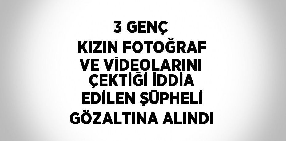 3 GENÇ KIZIN FOTOĞRAF VE VİDEOLARINI ÇEKTİĞİ İDDİA EDİLEN ŞÜPHELİ GÖZALTINA ALINDI