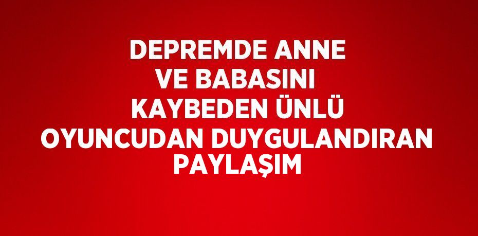 DEPREMDE ANNE VE BABASINI KAYBEDEN ÜNLÜ OYUNCUDAN DUYGULANDIRAN PAYLAŞIM