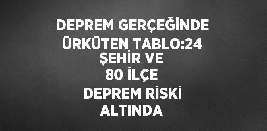 DEPREM GERÇEĞİNDE ÜRKÜTEN TABLO:24 ŞEHİR VE 80 İLÇE DEPREM RİSKİ ALTINDA