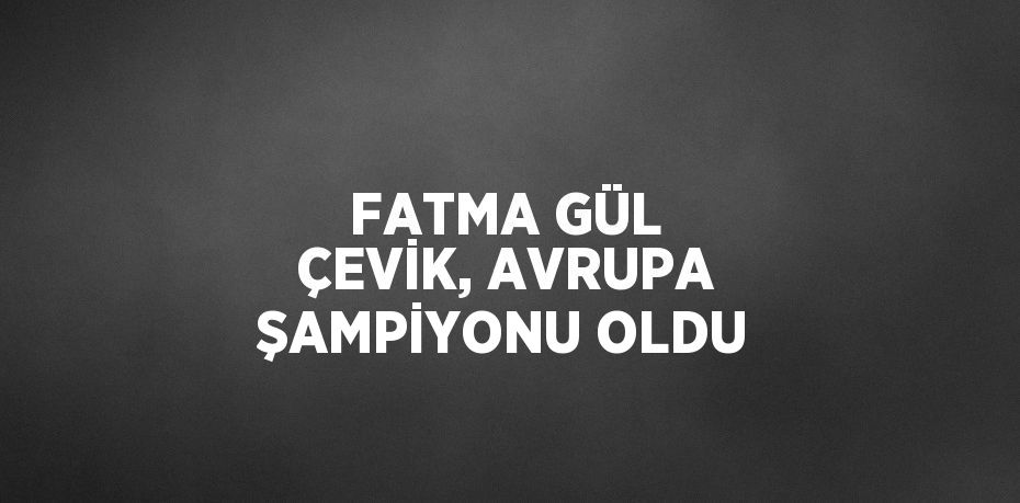 FATMA GÜL ÇEVİK, AVRUPA ŞAMPİYONU OLDU