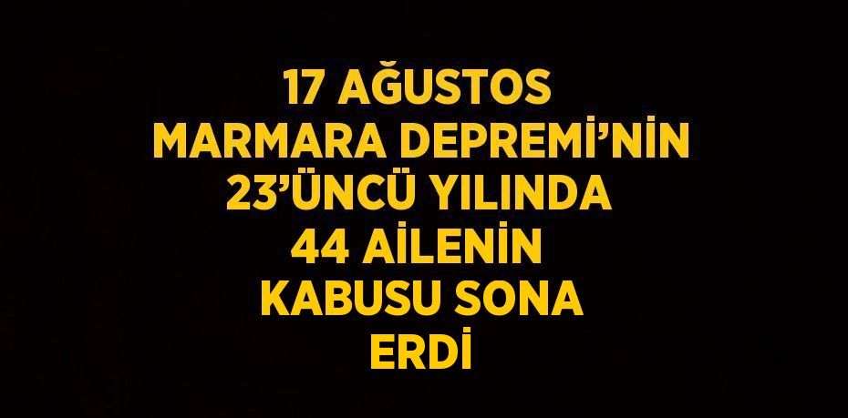 17 AĞUSTOS MARMARA DEPREMİ’NİN 23’ÜNCÜ YILINDA 44 AİLENİN KABUSU SONA ERDİ