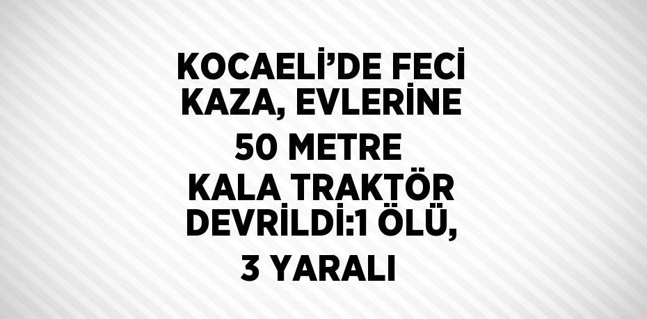 KOCAELİ’DE FECİ KAZA, EVLERİNE 50 METRE KALA TRAKTÖR DEVRİLDİ:1 ÖLÜ, 3 YARALI