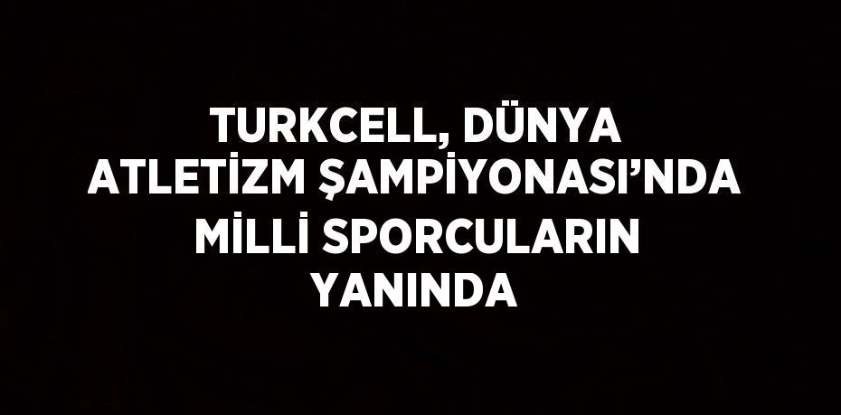 TURKCELL, DÜNYA ATLETİZM ŞAMPİYONASI’NDA MİLLİ SPORCULARIN YANINDA