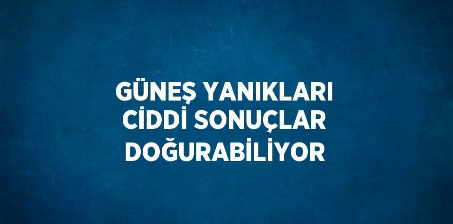 GÜNEŞ YANIKLARI CİDDİ SONUÇLAR DOĞURABİLİYOR