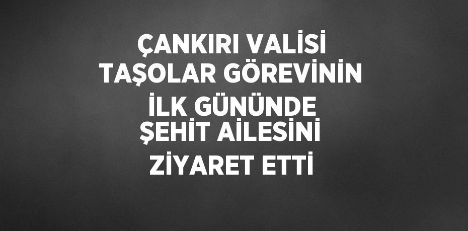 ÇANKIRI VALİSİ TAŞOLAR GÖREVİNİN İLK GÜNÜNDE ŞEHİT AİLESİNİ ZİYARET ETTİ