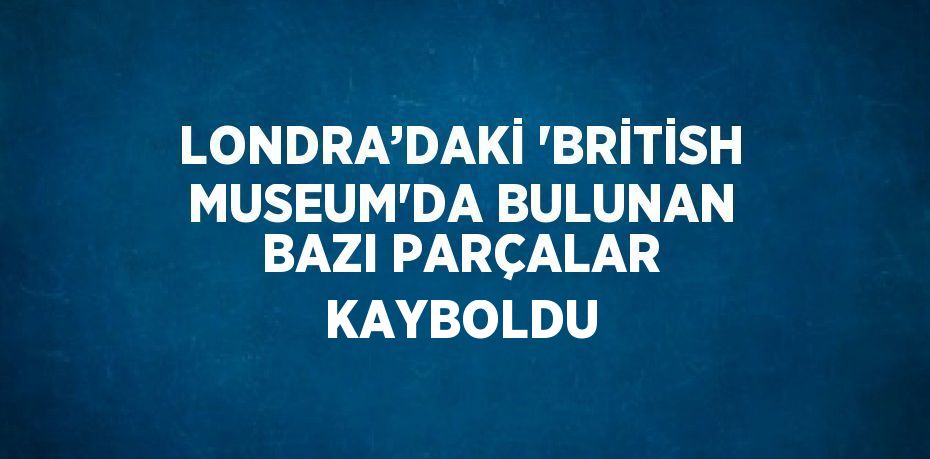 LONDRA’DAKİ 'BRİTİSH MUSEUM'DA BULUNAN BAZI PARÇALAR KAYBOLDU