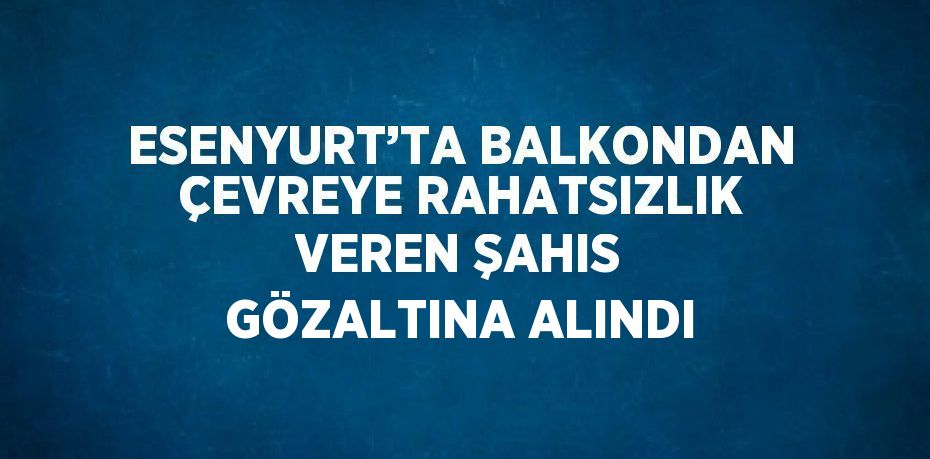 ESENYURT’TA BALKONDAN ÇEVREYE RAHATSIZLIK VEREN ŞAHIS GÖZALTINA ALINDI