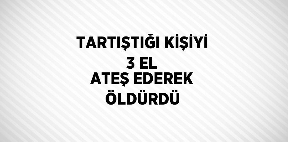 TARTIŞTIĞI KİŞİYİ 3 EL ATEŞ EDEREK ÖLDÜRDÜ