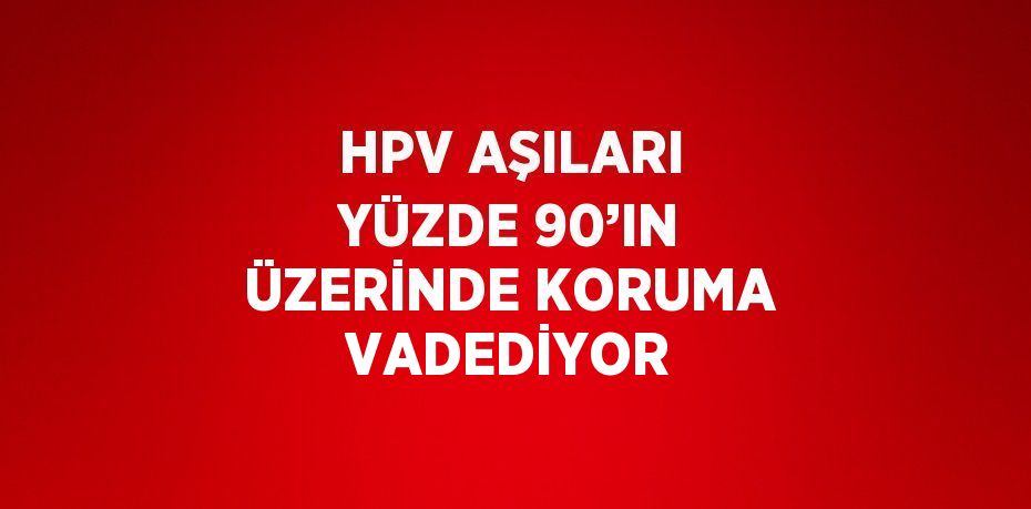 HPV AŞILARI YÜZDE 90’IN ÜZERİNDE KORUMA VADEDİYOR