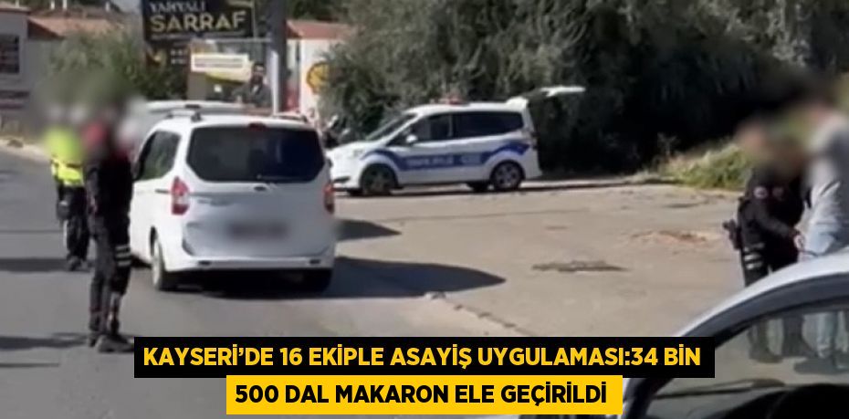 KAYSERİ’DE 16 EKİPLE ASAYİŞ UYGULAMASI:34 BİN 500 DAL MAKARON ELE GEÇİRİLDİ