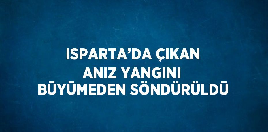 ISPARTA’DA ÇIKAN ANIZ YANGINI BÜYÜMEDEN SÖNDÜRÜLDÜ