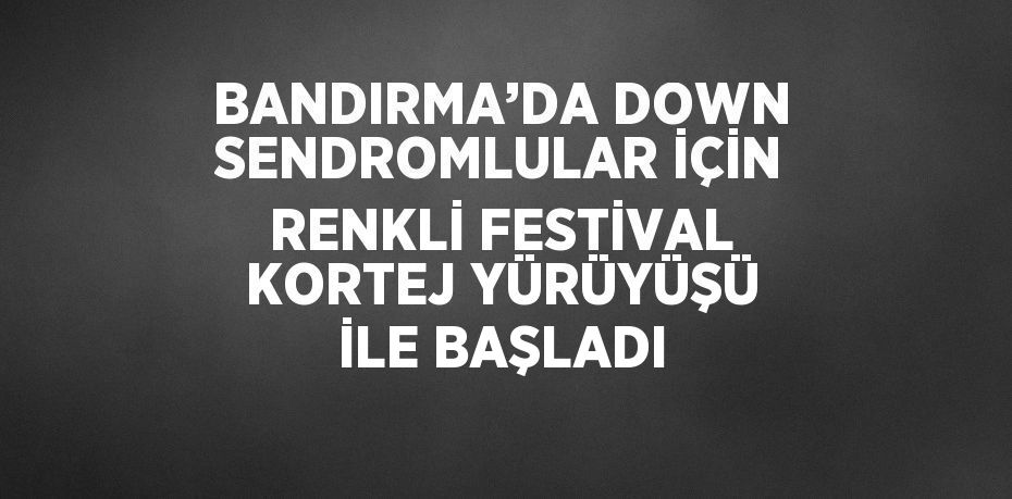 BANDIRMA’DA DOWN SENDROMLULAR İÇİN RENKLİ FESTİVAL KORTEJ YÜRÜYÜŞÜ İLE BAŞLADI