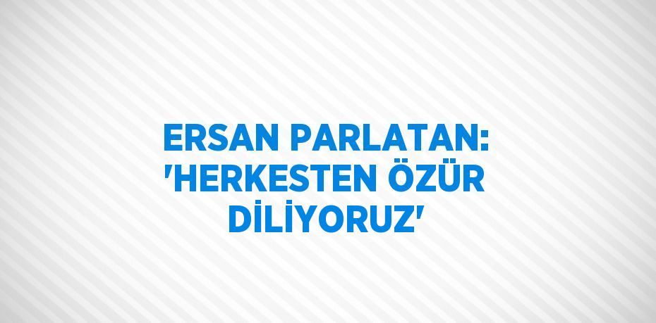 ERSAN PARLATAN: 'HERKESTEN ÖZÜR DİLİYORUZ'