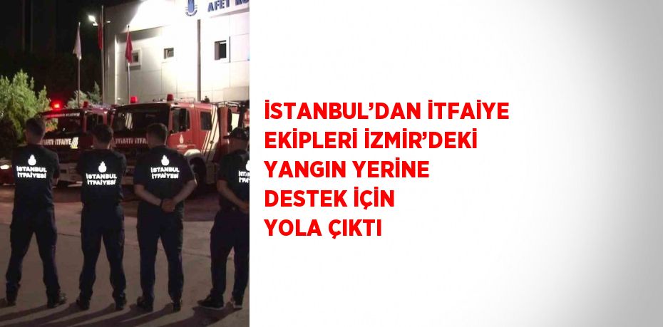 İSTANBUL’DAN İTFAİYE EKİPLERİ İZMİR’DEKİ YANGIN YERİNE DESTEK İÇİN YOLA ÇIKTI