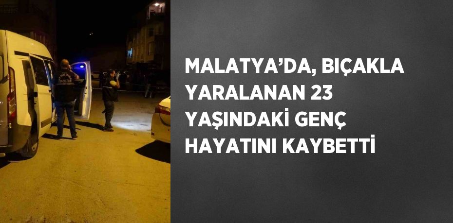 MALATYA’DA, BIÇAKLA YARALANAN 23 YAŞINDAKİ GENÇ HAYATINI KAYBETTİ