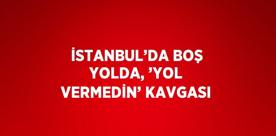 İSTANBUL’DA BOŞ YOLDA, ’YOL VERMEDİN’ KAVGASI