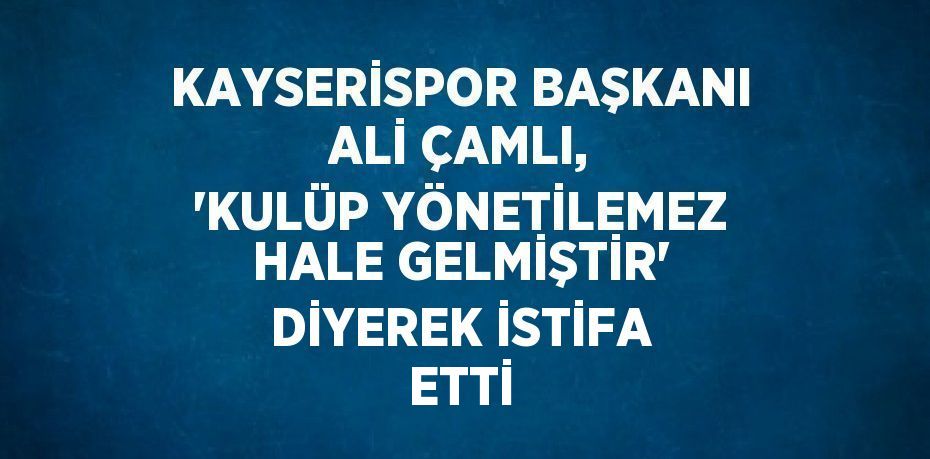 KAYSERİSPOR BAŞKANI ALİ ÇAMLI, 'KULÜP YÖNETİLEMEZ HALE GELMİŞTİR' DİYEREK İSTİFA ETTİ