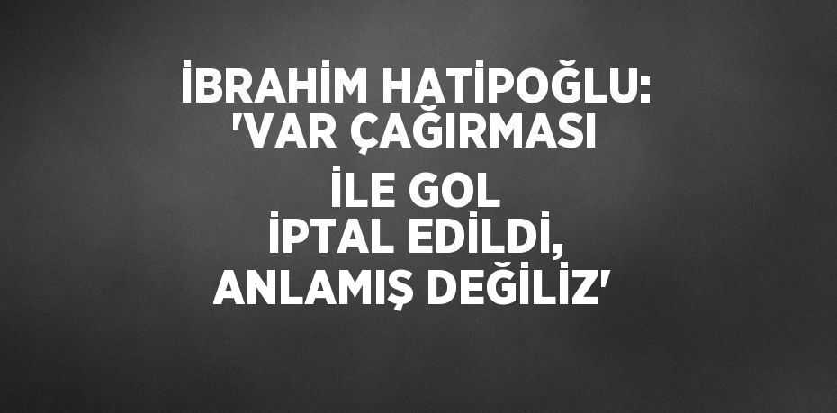 İBRAHİM HATİPOĞLU: 'VAR ÇAĞIRMASI İLE GOL İPTAL EDİLDİ, ANLAMIŞ DEĞİLİZ'