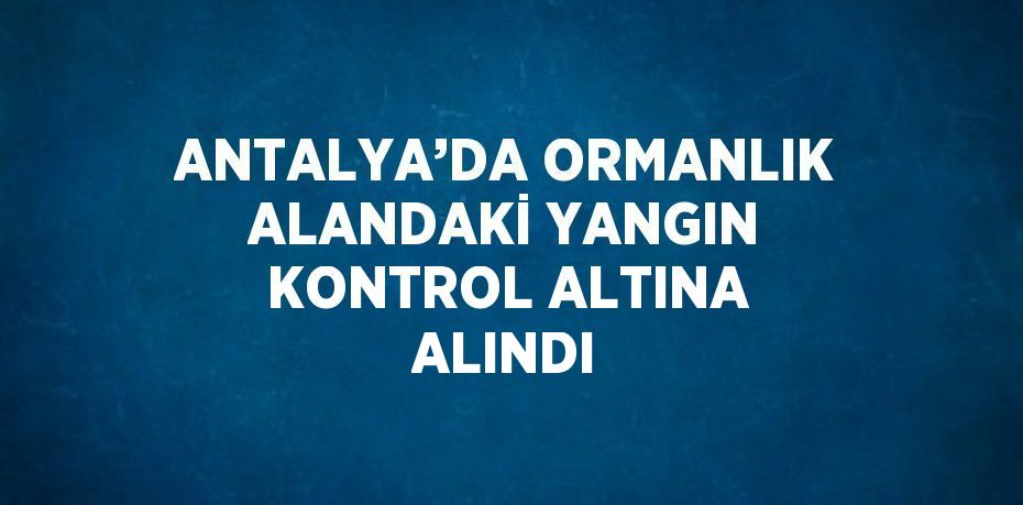 ANTALYA’DA ORMANLIK ALANDAKİ YANGIN KONTROL ALTINA ALINDI