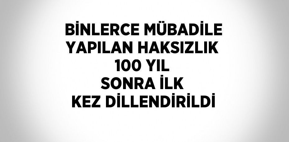 BİNLERCE MÜBADİLE YAPILAN HAKSIZLIK 100 YIL SONRA İLK KEZ DİLLENDİRİLDİ