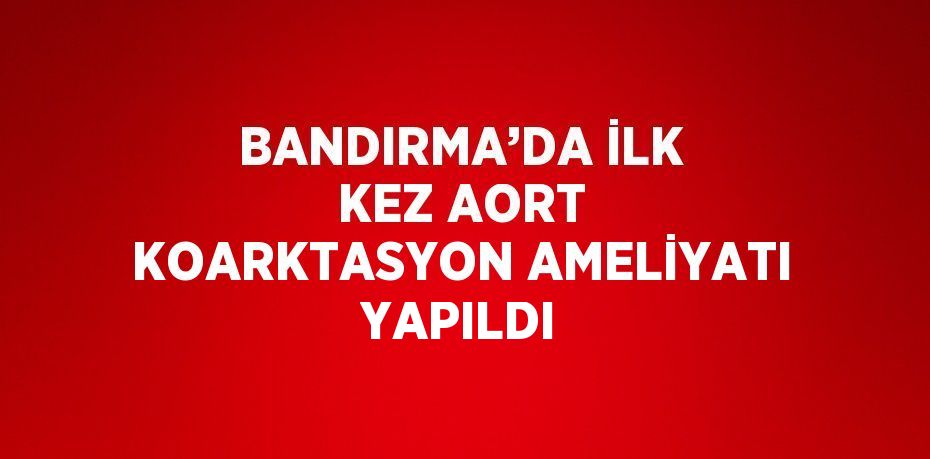 BANDIRMA’DA İLK KEZ AORT KOARKTASYON AMELİYATI YAPILDI